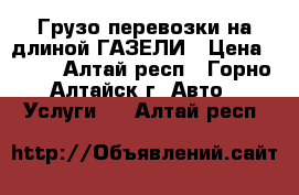 Грузо-перевозки на длиной ГАЗЕЛИ › Цена ­ 400 - Алтай респ., Горно-Алтайск г. Авто » Услуги   . Алтай респ.